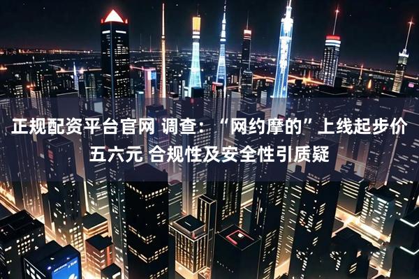 正规配资平台官网 调查：“网约摩的”上线起步价五六元 合规性及安全性引质疑