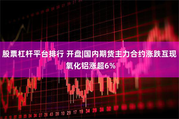 股票杠杆平台排行 开盘|国内期货主力合约涨跌互现 氧化铝涨超6%