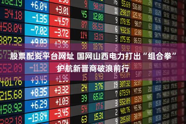 股票配资平台网址 国网山西电力打出“组合拳”护航新晋商破浪前行