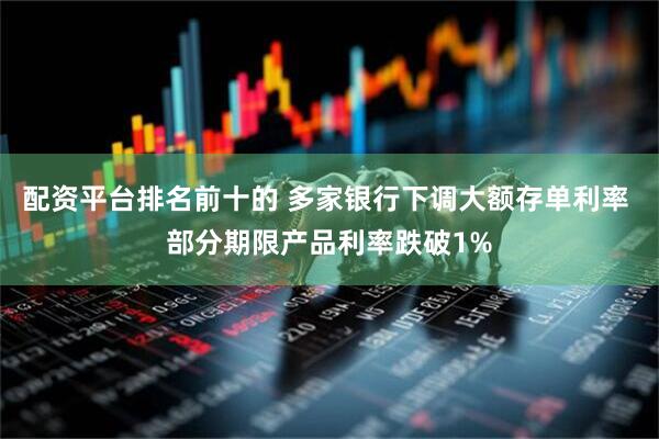 配资平台排名前十的 多家银行下调大额存单利率 部分期限产品利率跌破1%