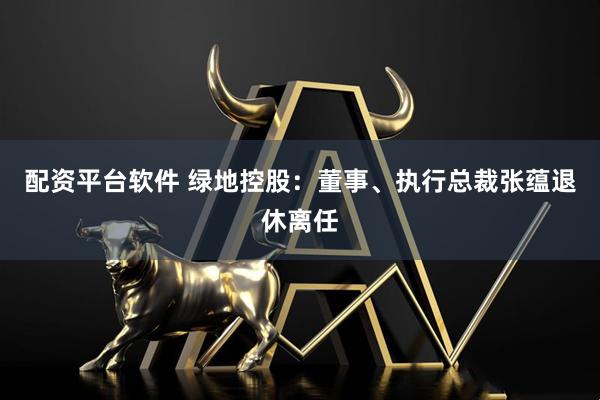 配资平台软件 绿地控股：董事、执行总裁张蕴退休离任