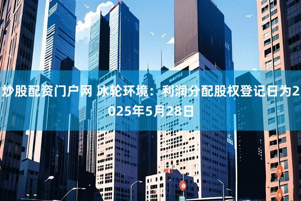 炒股配资门户网 冰轮环境：利润分配股权登记日为2025年5月28日