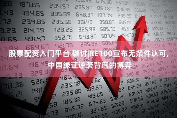 股票配资入门平台 碳讨|RE100宣布无条件认可, 中国绿证逆袭背后的博弈