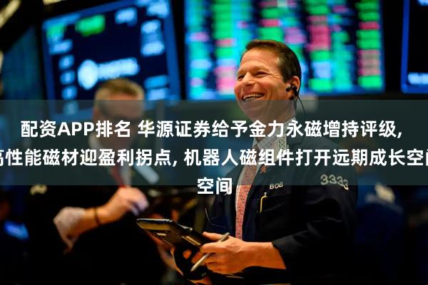 配资APP排名 华源证券给予金力永磁增持评级, 高性能磁材迎盈利拐点, 机器人磁组件打开远期成长空间