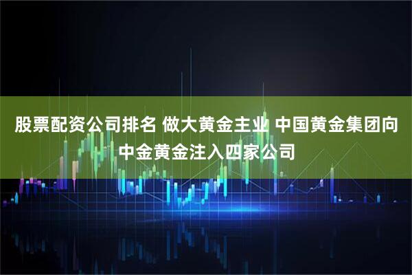 股票配资公司排名 做大黄金主业 中国黄金集团向中金黄金注入四家公司