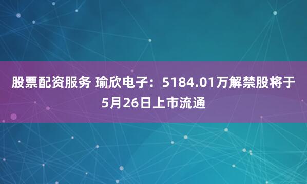 股票配资服务 瑜欣电子：5184.01万解禁股将于5月26日上市流通