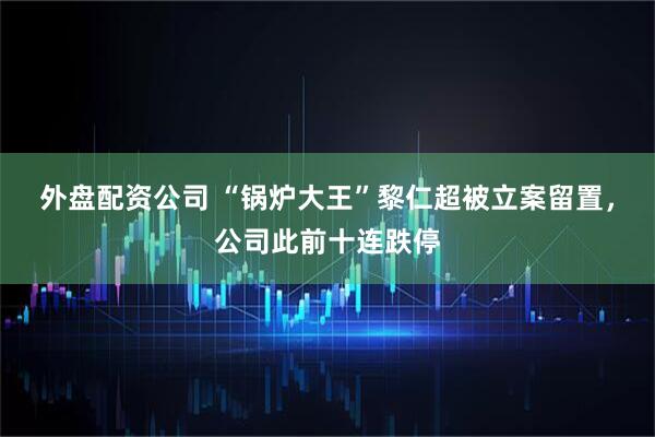 外盘配资公司 “锅炉大王”黎仁超被立案留置，公司此前十连跌停