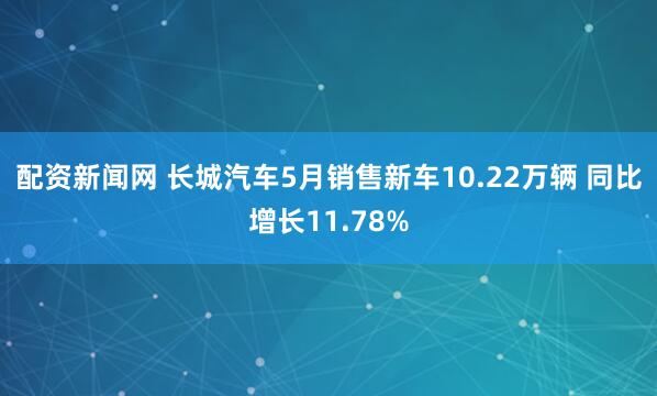 配资新闻网 长城汽车5月销售新车10.22万辆 同比增长11.78%