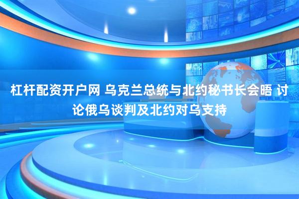 杠杆配资开户网 乌克兰总统与北约秘书长会晤 讨论俄乌谈判及北约对乌支持