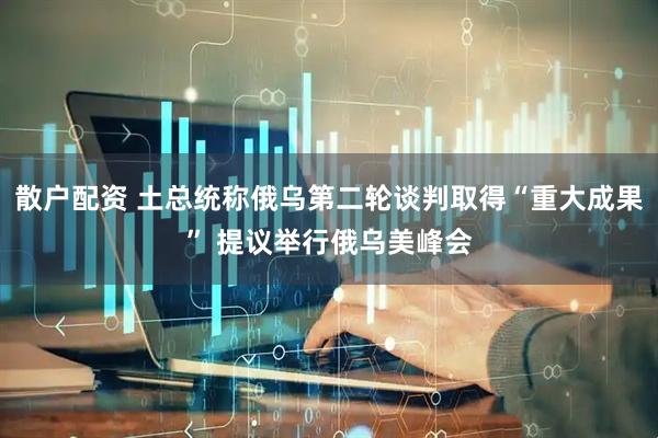 散户配资 土总统称俄乌第二轮谈判取得“重大成果” 提议举行俄乌美峰会