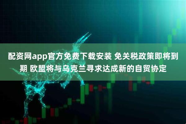 配资网app官方免费下载安装 免关税政策即将到期 欧盟将与乌克兰寻求达成新的自贸协定