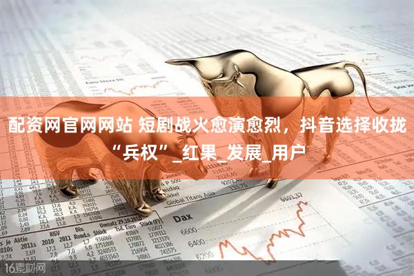 配资网官网网站 短剧战火愈演愈烈，抖音选择收拢“兵权”_红果_发展_用户