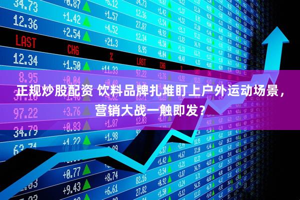 正规炒股配资 饮料品牌扎堆盯上户外运动场景，营销大战一触即发？