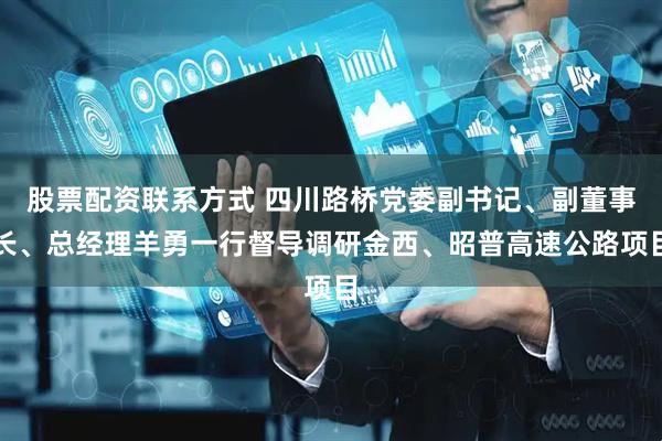 股票配资联系方式 四川路桥党委副书记、副董事长、总经理羊勇一行督导调研金西、昭普高速公路项目