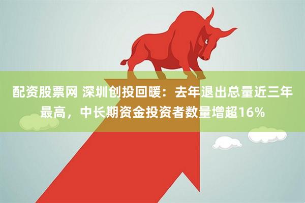 配资股票网 深圳创投回暖：去年退出总量近三年最高，中长期资金投资者数量增超16%