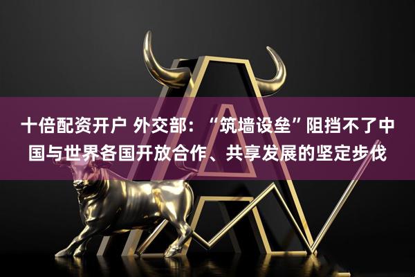 十倍配资开户 外交部：“筑墙设垒”阻挡不了中国与世界各国开放合作、共享发展的坚定步伐