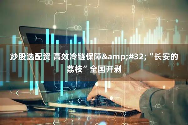 炒股选配资 高效冷链保障&#32;“长安的荔枝”全国开剥