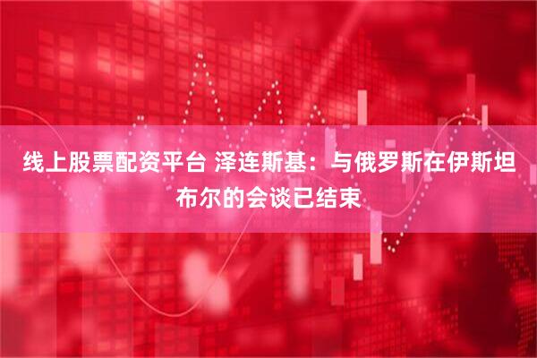 线上股票配资平台 泽连斯基：与俄罗斯在伊斯坦布尔的会谈已结束