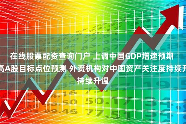 在线股票配资查询门户 上调中国GDP增速预期 提高A股目标点位预测 外资机构对中国资产关注度持续升温