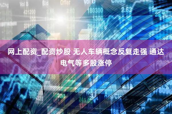 网上配资_配资炒股 无人车辆概念反复走强 通达电气等多股涨停
