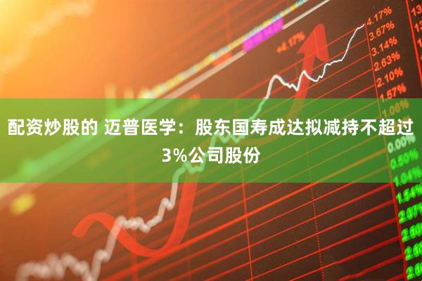 配资炒股的 迈普医学：股东国寿成达拟减持不超过3%公司股份