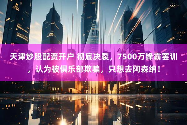 天津炒股配资开户 彻底决裂，7500万锋霸罢训，认为被俱乐部欺骗，只想去阿森纳！