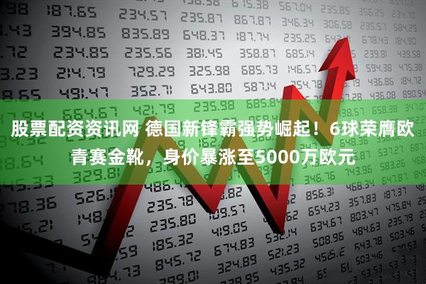股票配资资讯网 德国新锋霸强势崛起！6球荣膺欧青赛金靴，身价暴涨至5000万欧元