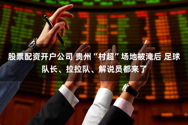 股票配资开户公司 贵州“村超”场地被淹后 足球队长、拉拉队、解说员都来了