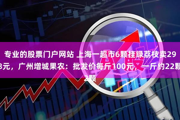 专业的股票门户网站 上海一超市6颗挂绿荔枝卖298元，广州增城果农：批发价每斤100元，一斤约22颗