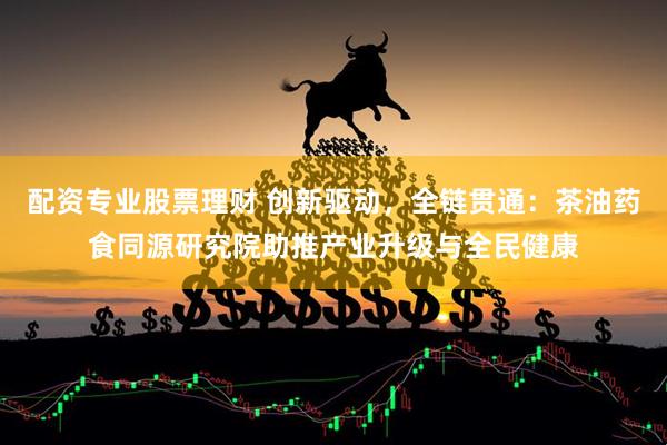 配资专业股票理财 创新驱动，全链贯通：茶油药食同源研究院助推产业升级与全民健康