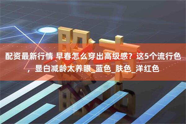 配资最新行情 早春怎么穿出高级感？这5个流行色，显白减龄太养眼_蓝色_肤色_洋红色