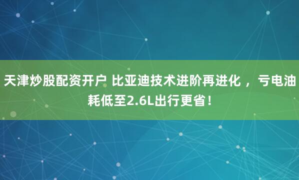 天津炒股配资开户 比亚迪技术进阶再进化 ，亏电油耗低至2.6L出行更省！