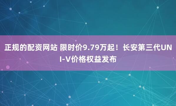 正规的配资网站 限时价9.79万起！长安第三代UNI-V价格权益发布
