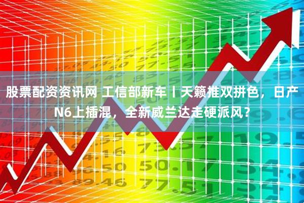 股票配资资讯网 工信部新车丨天籁推双拼色，日产N6上插混，全新威兰达走硬派风？