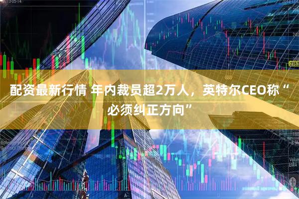配资最新行情 年内裁员超2万人，英特尔CEO称“必须纠正方向”