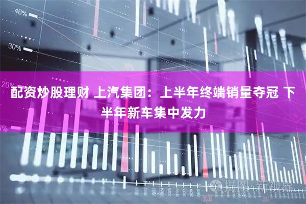 配资炒股理财 上汽集团：上半年终端销量夺冠 下半年新车集中发力