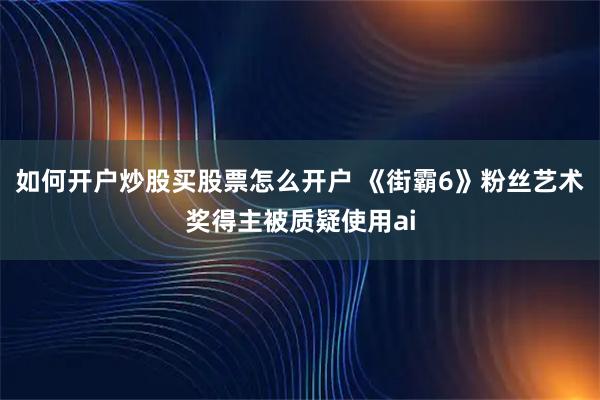 如何开户炒股买股票怎么开户 《街霸6》粉丝艺术奖得主被质疑使用ai